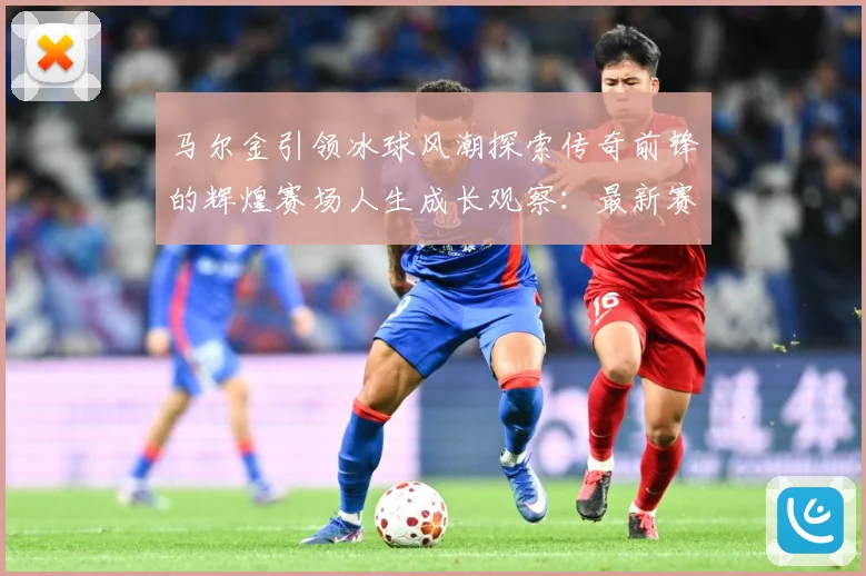 马尔金引领冰球风潮探索传奇前锋的辉煌赛场人生成长观察：最新赛事动态与深度分析