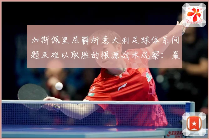 加斯佩里尼解析意大利足球体系问题及难以取胜的根源战术观察：最新赛事动态与深度分析