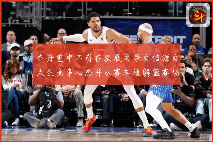 乔丹重申不存在发展之争自信源自天生竞争心态并以赛车缓解篮赛场复盘：最新赛事动态与深度分析