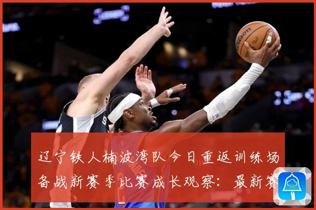 辽宁铁人楠波湾队今日重返训练场备战新赛季比赛成长观察：最新赛事动态与深度分析