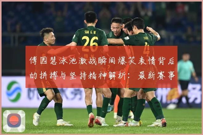 傅园慧泳池激战瞬间爆笑表情背后的拼搏与坚持精神解析：最新赛事动态与深度分析