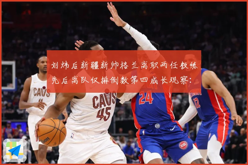 刘炜后新疆新帅格兰离职两任教练先后离队仅排倒数第四成长观察：最新赛事动态与深度分析