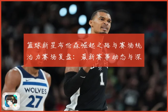 篮球新星布伦森崛起之路与赛场统治力赛场复盘：最新赛事动态与深度分析