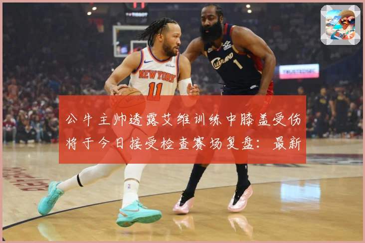 公牛主帅透露艾维训练中膝盖受伤将于今日接受检查赛场复盘：最新赛事动态与深度分析