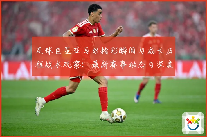 足球巨星亚马尔精彩瞬间与成长历程战术观察：最新赛事动态与深度分析