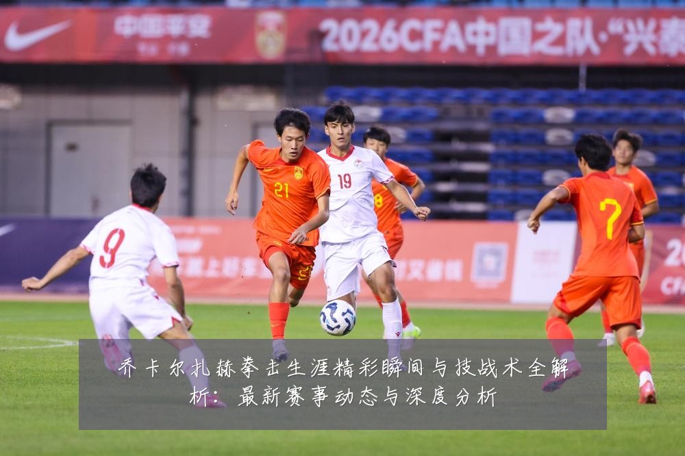 乔卡尔扎赫拳击生涯精彩瞬间与技战术全解析：最新赛事动态与深度分析