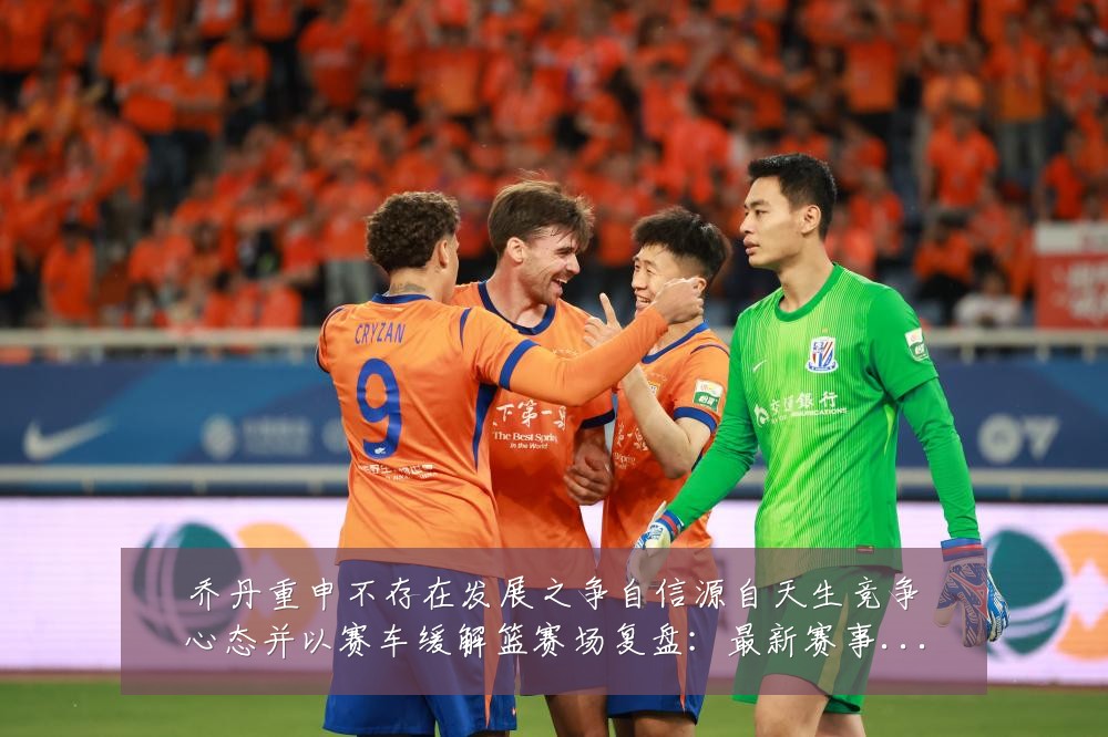 乔丹重申不存在发展之争自信源自天生竞争心态并以赛车缓解篮赛场复盘:最新赛事动态与深度分析