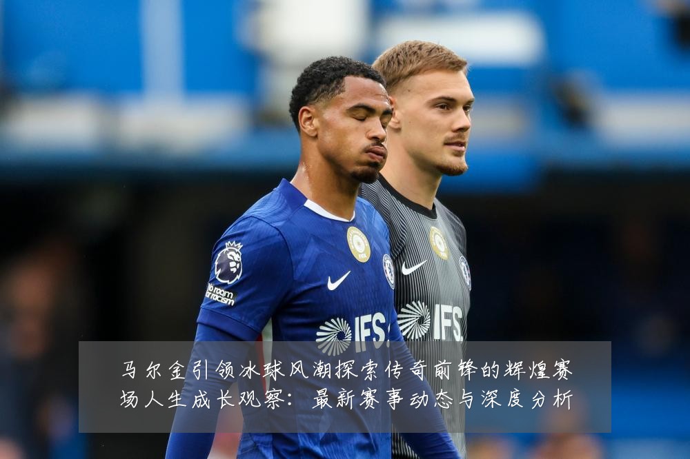 马尔金引领冰球风潮探索传奇前锋的辉煌赛场人生成长观察：最新赛事动态与深度分析